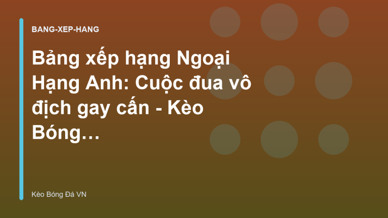 Bảng xếp hạng Ngoại Hạng Anh: Cuộc đua vô địch gay cấn - Kèo Bóng Đá VN