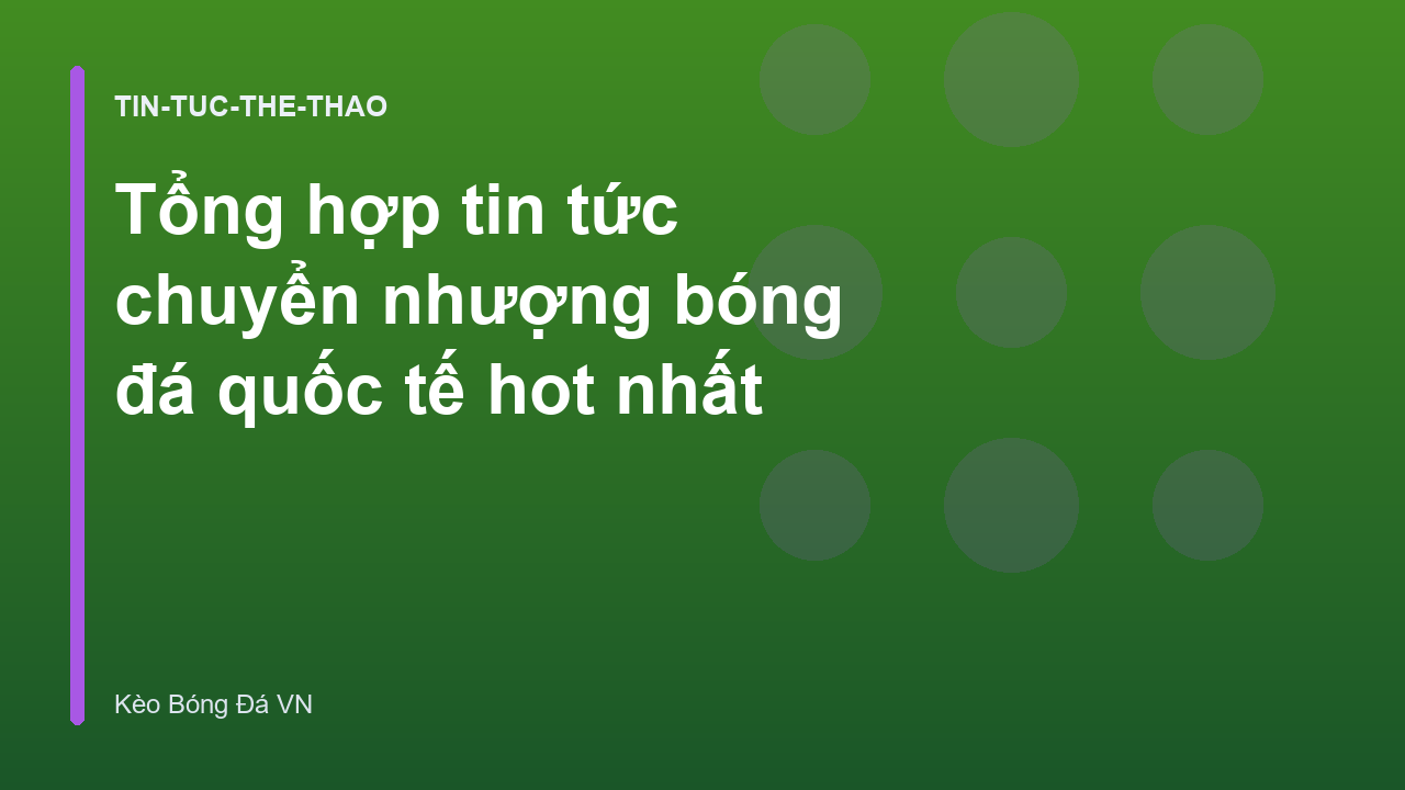 Tổng hợp tin tức chuyển nhượng bóng đá quốc tế hot nhất